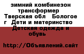 зимний комбинезон-трансформер - Тверская обл., Бологое г. Дети и материнство » Детская одежда и обувь   